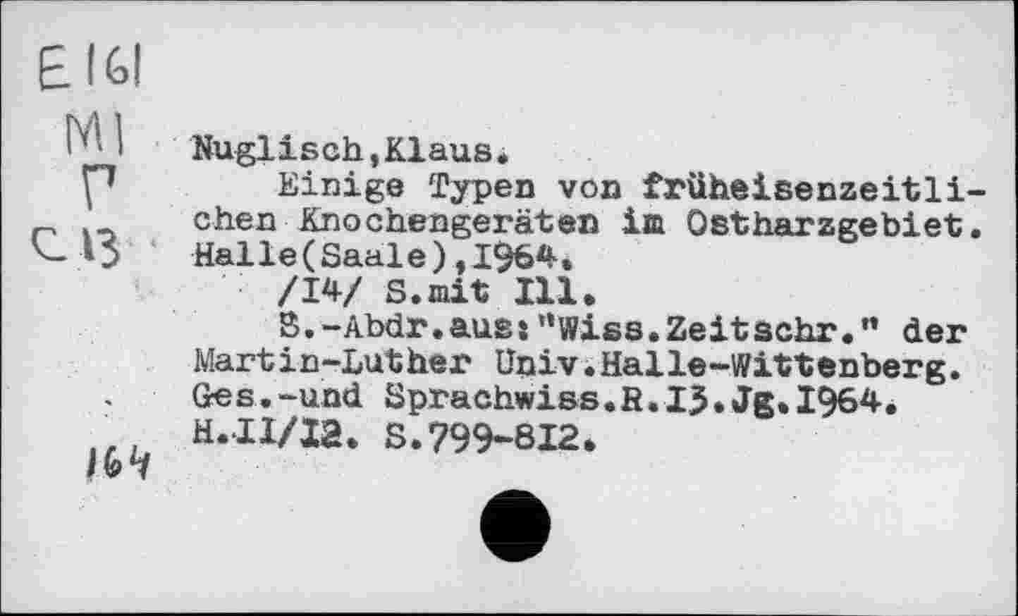 ﻿Е161
іьч
Nuglisch,Klaus.
Einige Typen von früheisenzeitlichen Knochengeräten im Ostharzgebiet. Halle(Saale),1964.
/14/ S.mit Ill.
3.-Abdr.ausj”wiss.Zeitsehr.” der Martin-Luther Univ.Halle-Wittenberg. Ges.-und Sprachwiss.fi.IJ.Jg.I964. H.II/I2. S.799-812.